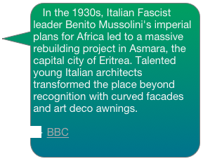 In the 1930s, Italian Fascist leader Benito Mussolini's imperial plans for Africa led to a massive rebuilding project in Asmara, the capital city of Eritrea. Talented young Italian architects transformed the place beyond recognition with curved facades and art deco awnings.

— BBC